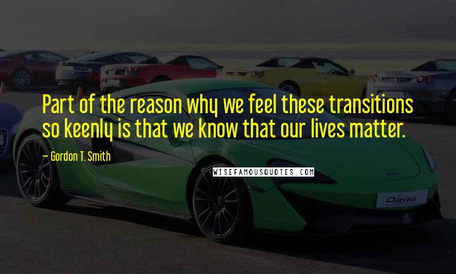 Gordon T. Smith Quotes: Part of the reason why we feel these transitions so keenly is that we know that our lives matter.