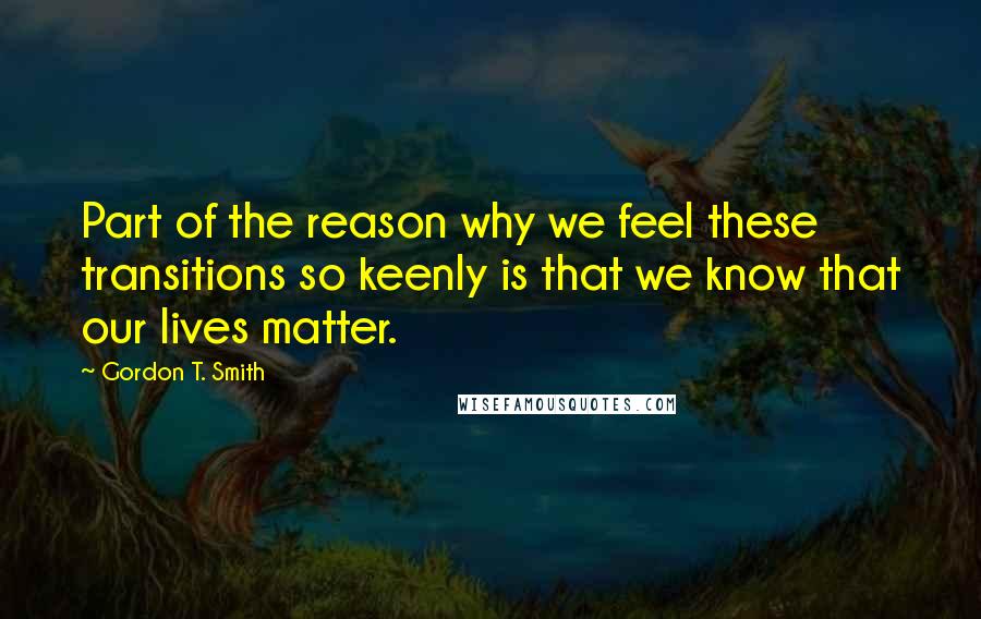 Gordon T. Smith Quotes: Part of the reason why we feel these transitions so keenly is that we know that our lives matter.