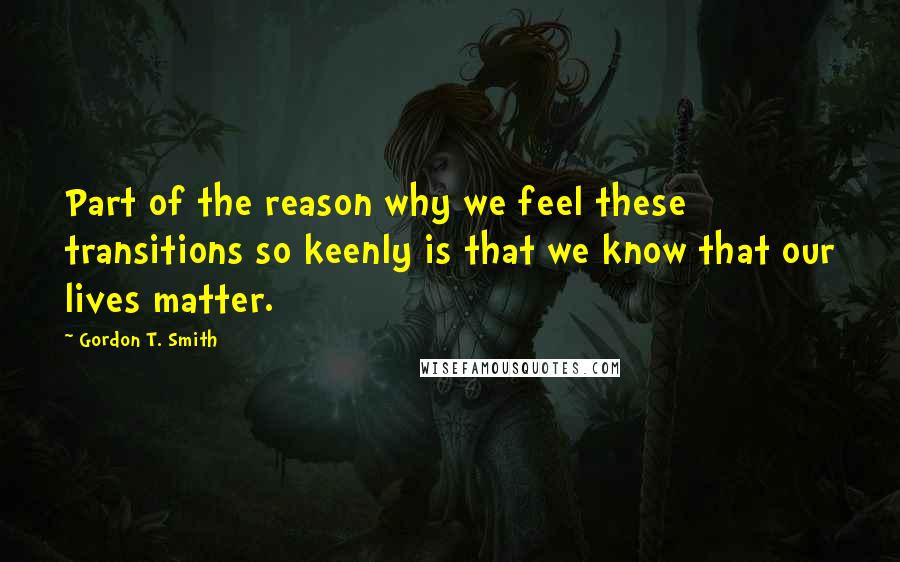 Gordon T. Smith Quotes: Part of the reason why we feel these transitions so keenly is that we know that our lives matter.