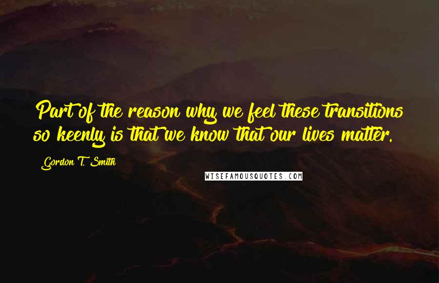 Gordon T. Smith Quotes: Part of the reason why we feel these transitions so keenly is that we know that our lives matter.