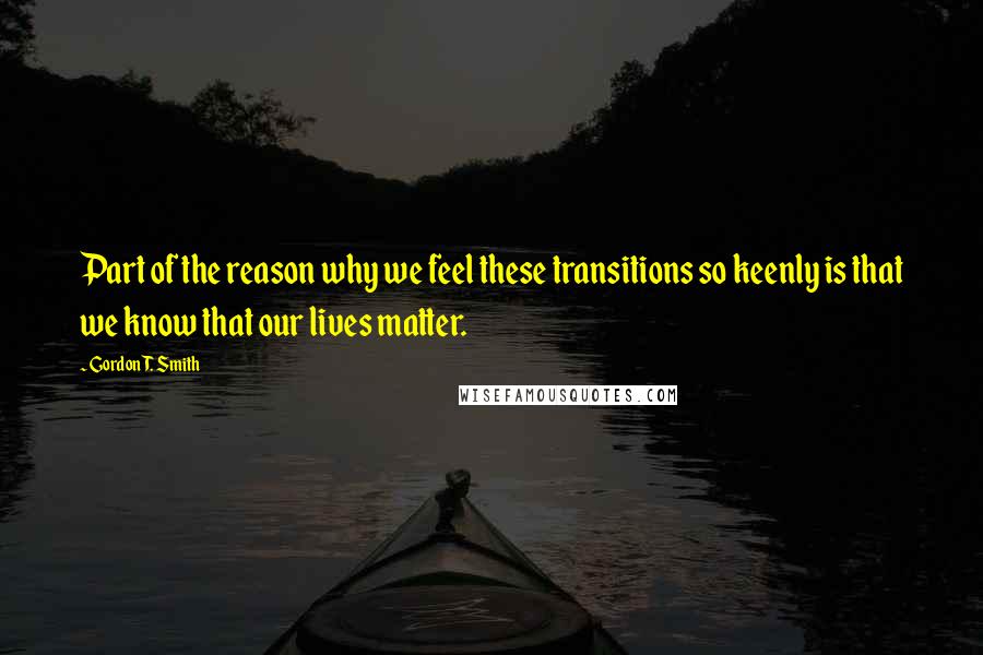 Gordon T. Smith Quotes: Part of the reason why we feel these transitions so keenly is that we know that our lives matter.