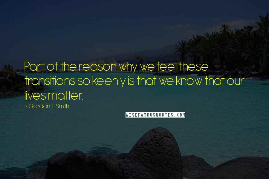 Gordon T. Smith Quotes: Part of the reason why we feel these transitions so keenly is that we know that our lives matter.