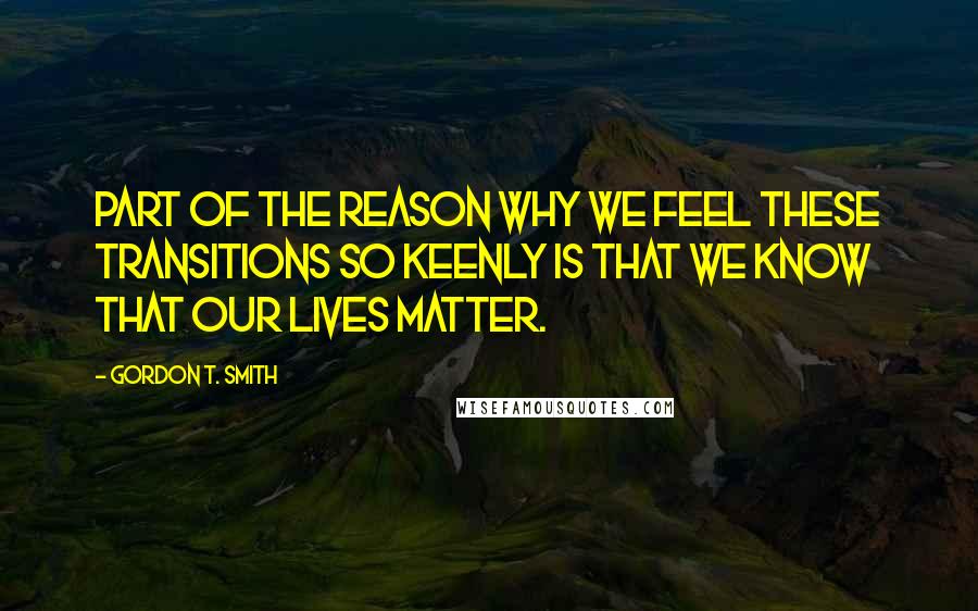 Gordon T. Smith Quotes: Part of the reason why we feel these transitions so keenly is that we know that our lives matter.