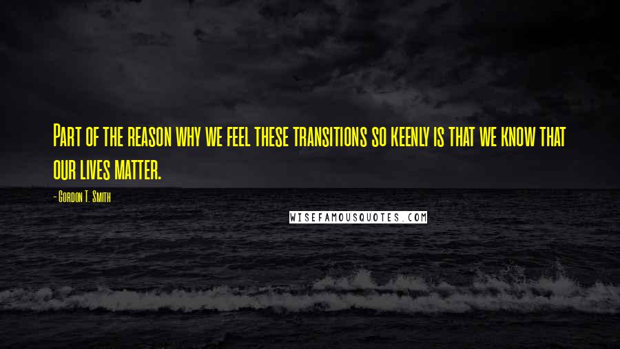 Gordon T. Smith Quotes: Part of the reason why we feel these transitions so keenly is that we know that our lives matter.