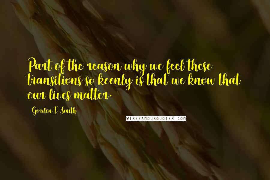 Gordon T. Smith Quotes: Part of the reason why we feel these transitions so keenly is that we know that our lives matter.