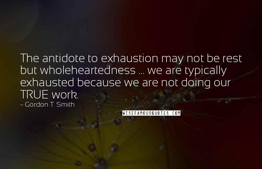 Gordon T. Smith Quotes: The antidote to exhaustion may not be rest but wholeheartedness ... we are typically exhausted because we are not doing our TRUE work.