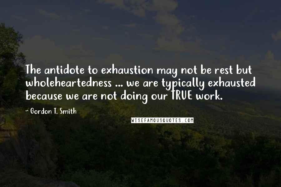 Gordon T. Smith Quotes: The antidote to exhaustion may not be rest but wholeheartedness ... we are typically exhausted because we are not doing our TRUE work.