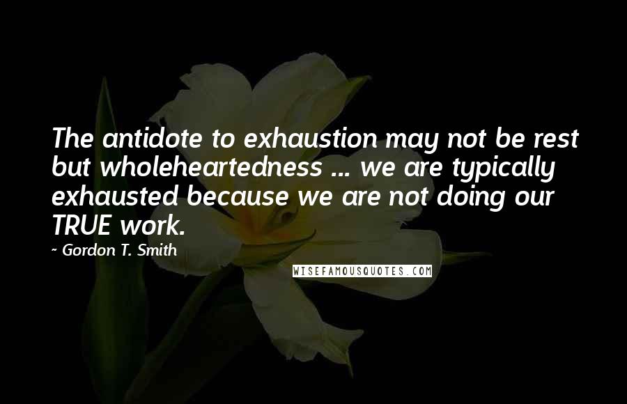 Gordon T. Smith Quotes: The antidote to exhaustion may not be rest but wholeheartedness ... we are typically exhausted because we are not doing our TRUE work.