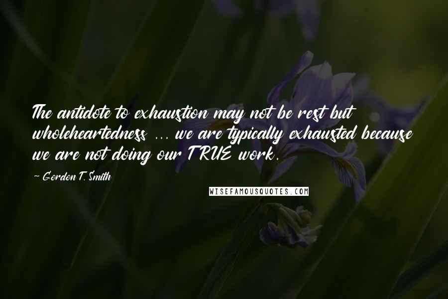 Gordon T. Smith Quotes: The antidote to exhaustion may not be rest but wholeheartedness ... we are typically exhausted because we are not doing our TRUE work.