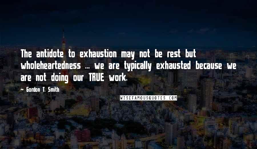 Gordon T. Smith Quotes: The antidote to exhaustion may not be rest but wholeheartedness ... we are typically exhausted because we are not doing our TRUE work.