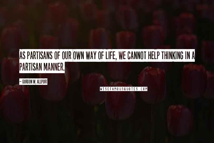 Gordon W. Allport Quotes: As partisans of our own way of life, we cannot help thinking in a partisan manner.