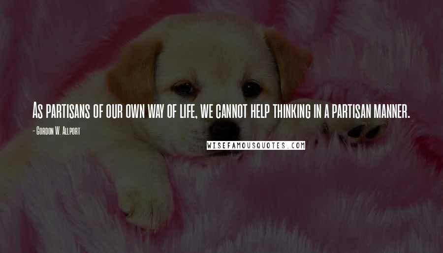 Gordon W. Allport Quotes: As partisans of our own way of life, we cannot help thinking in a partisan manner.