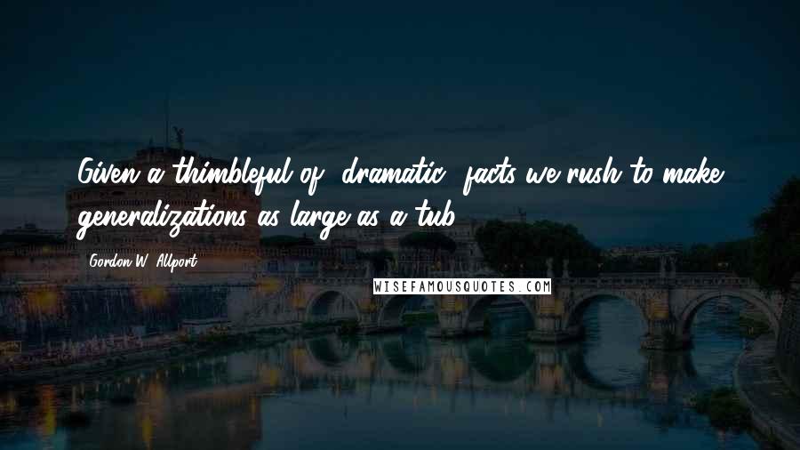 Gordon W. Allport Quotes: Given a thimbleful of [dramatic] facts we rush to make generalizations as large as a tub.