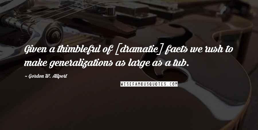 Gordon W. Allport Quotes: Given a thimbleful of [dramatic] facts we rush to make generalizations as large as a tub.