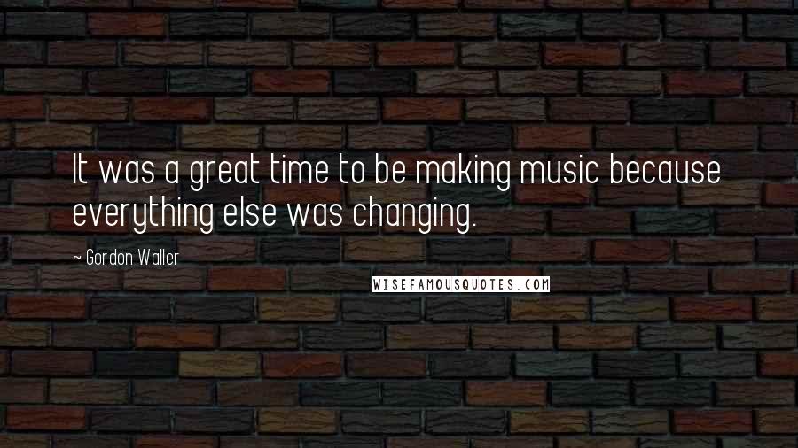 Gordon Waller Quotes: It was a great time to be making music because everything else was changing.