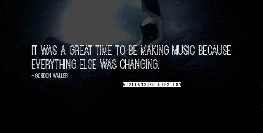 Gordon Waller Quotes: It was a great time to be making music because everything else was changing.