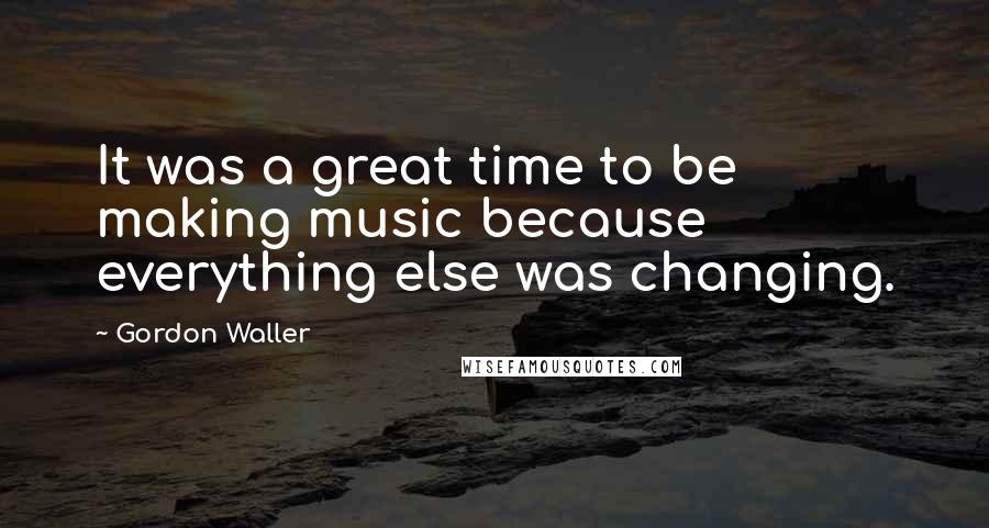 Gordon Waller Quotes: It was a great time to be making music because everything else was changing.