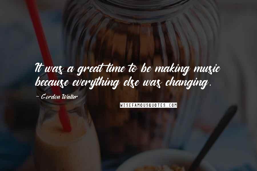 Gordon Waller Quotes: It was a great time to be making music because everything else was changing.