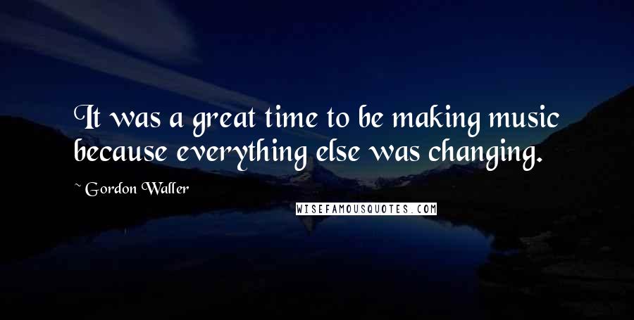 Gordon Waller Quotes: It was a great time to be making music because everything else was changing.