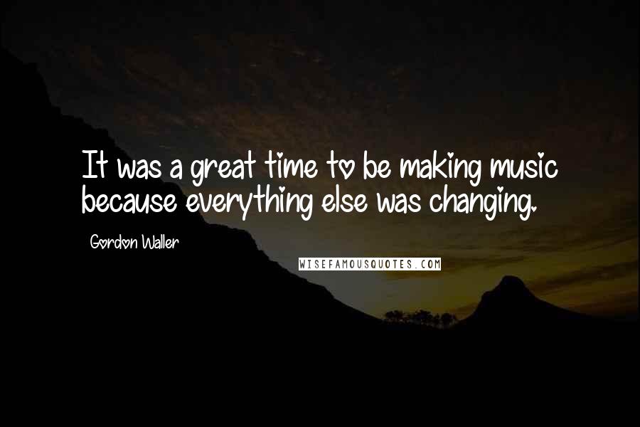Gordon Waller Quotes: It was a great time to be making music because everything else was changing.