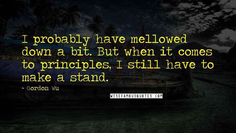 Gordon Wu Quotes: I probably have mellowed down a bit. But when it comes to principles, I still have to make a stand.