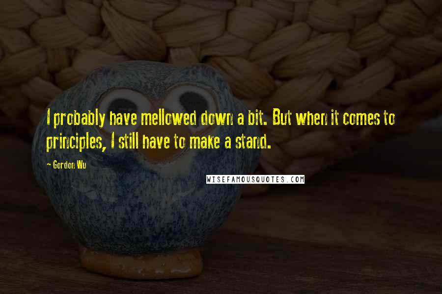 Gordon Wu Quotes: I probably have mellowed down a bit. But when it comes to principles, I still have to make a stand.