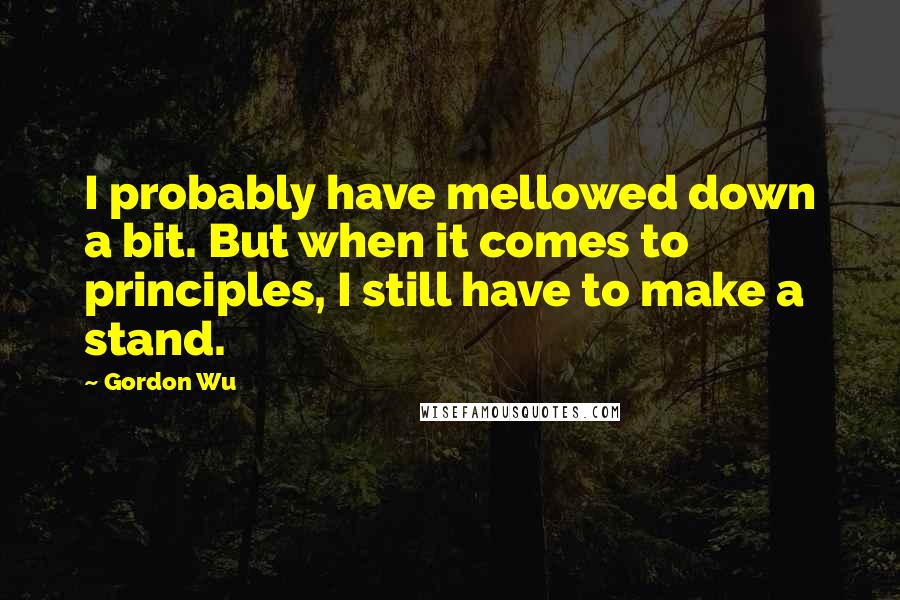 Gordon Wu Quotes: I probably have mellowed down a bit. But when it comes to principles, I still have to make a stand.