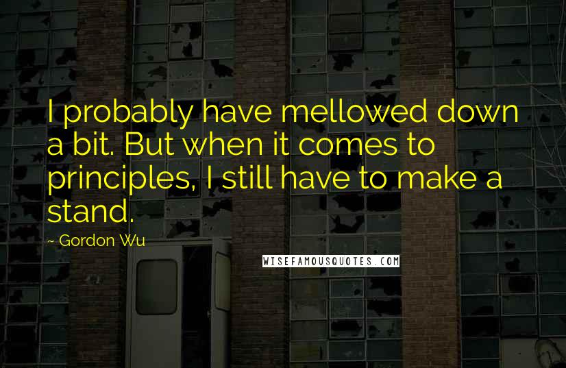 Gordon Wu Quotes: I probably have mellowed down a bit. But when it comes to principles, I still have to make a stand.