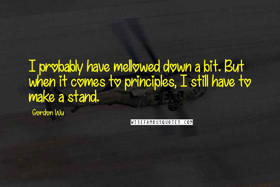 Gordon Wu Quotes: I probably have mellowed down a bit. But when it comes to principles, I still have to make a stand.