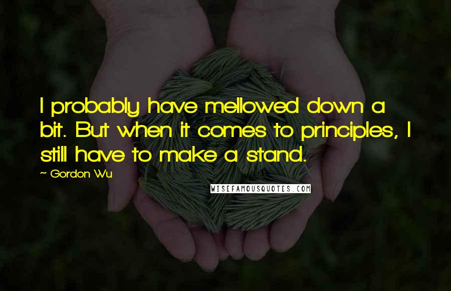 Gordon Wu Quotes: I probably have mellowed down a bit. But when it comes to principles, I still have to make a stand.