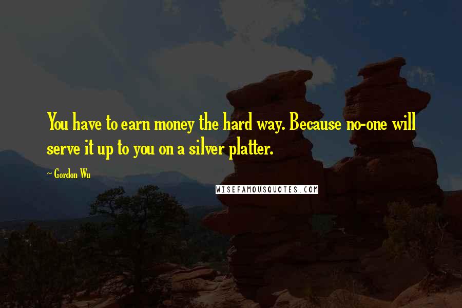 Gordon Wu Quotes: You have to earn money the hard way. Because no-one will serve it up to you on a silver platter.