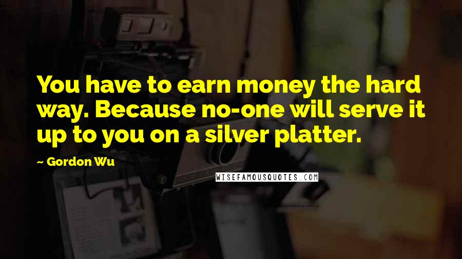 Gordon Wu Quotes: You have to earn money the hard way. Because no-one will serve it up to you on a silver platter.