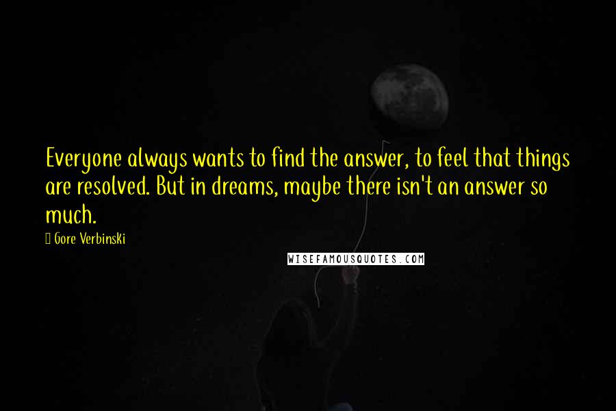 Gore Verbinski Quotes: Everyone always wants to find the answer, to feel that things are resolved. But in dreams, maybe there isn't an answer so much.