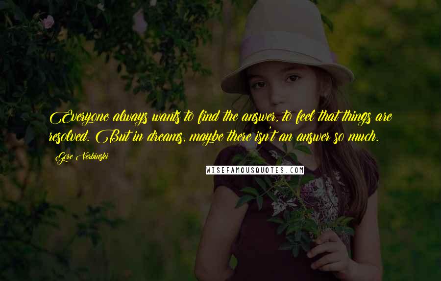 Gore Verbinski Quotes: Everyone always wants to find the answer, to feel that things are resolved. But in dreams, maybe there isn't an answer so much.