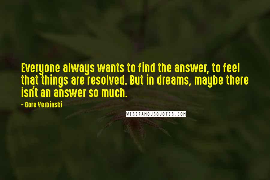 Gore Verbinski Quotes: Everyone always wants to find the answer, to feel that things are resolved. But in dreams, maybe there isn't an answer so much.