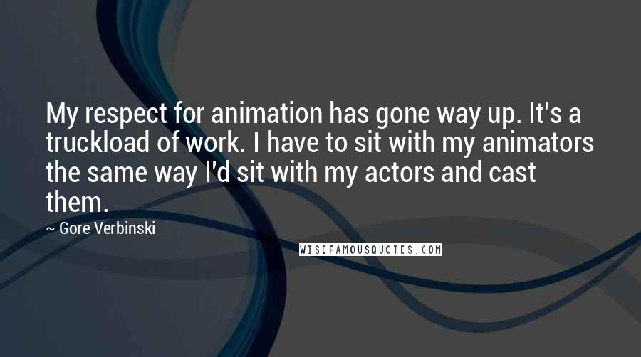 Gore Verbinski Quotes: My respect for animation has gone way up. It's a truckload of work. I have to sit with my animators the same way I'd sit with my actors and cast them.