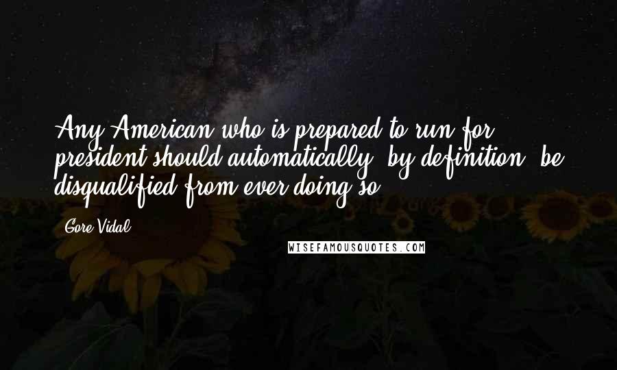 Gore Vidal Quotes: Any American who is prepared to run for president should automatically, by definition, be disqualified from ever doing so.