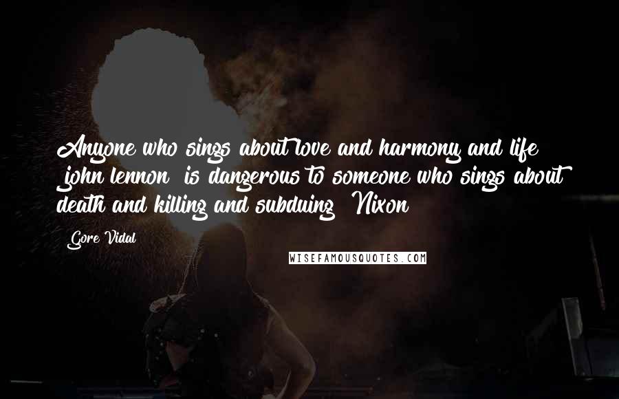 Gore Vidal Quotes: Anyone who sings about love and harmony and life [john lennon] is dangerous to someone who sings about death and killing and subduing [Nixon]
