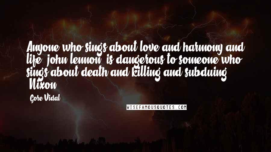 Gore Vidal Quotes: Anyone who sings about love and harmony and life [john lennon] is dangerous to someone who sings about death and killing and subduing [Nixon]