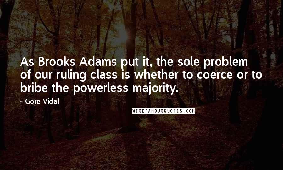 Gore Vidal Quotes: As Brooks Adams put it, the sole problem of our ruling class is whether to coerce or to bribe the powerless majority.