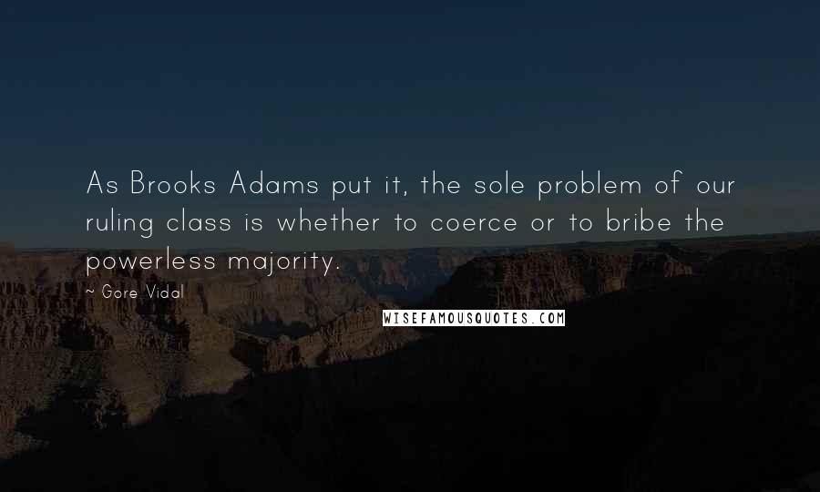 Gore Vidal Quotes: As Brooks Adams put it, the sole problem of our ruling class is whether to coerce or to bribe the powerless majority.