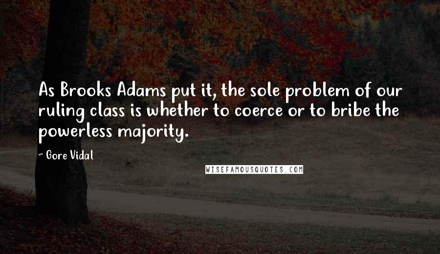 Gore Vidal Quotes: As Brooks Adams put it, the sole problem of our ruling class is whether to coerce or to bribe the powerless majority.