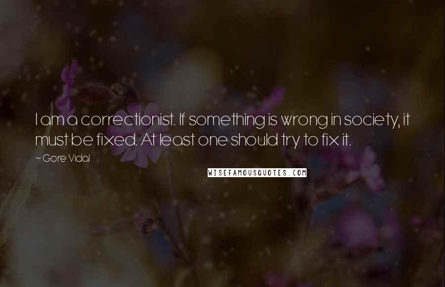 Gore Vidal Quotes: I am a correctionist. If something is wrong in society, it must be fixed. At least one should try to fix it.