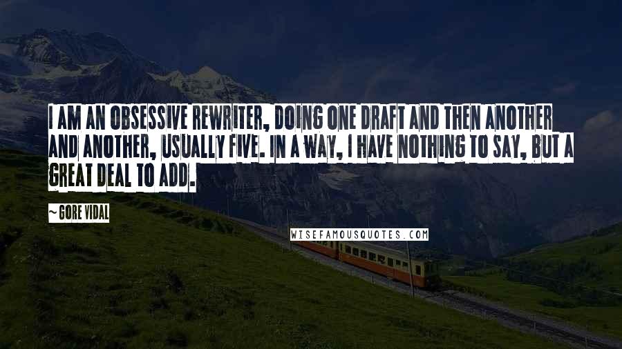 Gore Vidal Quotes: I am an obsessive rewriter, doing one draft and then another and another, usually five. In a way, I have nothing to say, but a great deal to add.