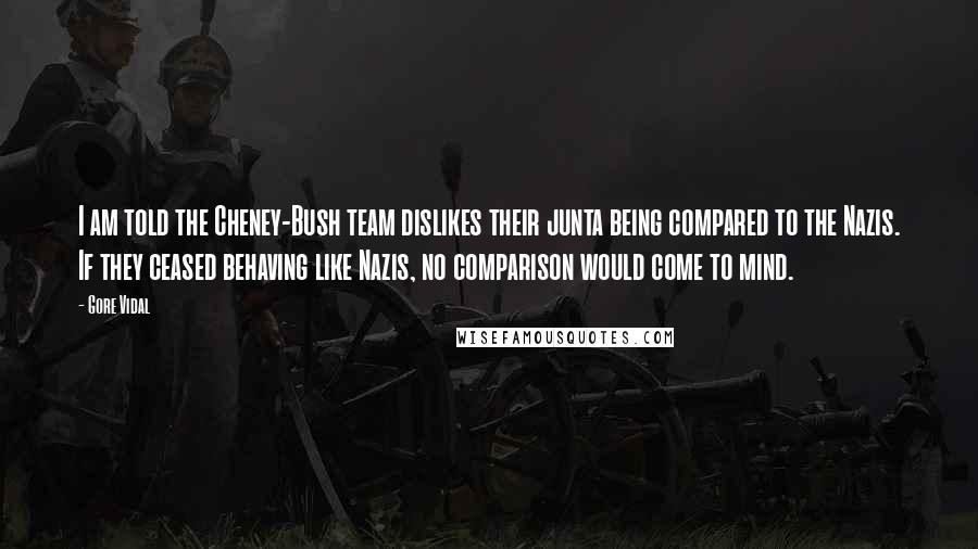 Gore Vidal Quotes: I am told the Cheney-Bush team dislikes their junta being compared to the Nazis. If they ceased behaving like Nazis, no comparison would come to mind.