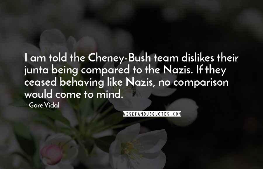 Gore Vidal Quotes: I am told the Cheney-Bush team dislikes their junta being compared to the Nazis. If they ceased behaving like Nazis, no comparison would come to mind.