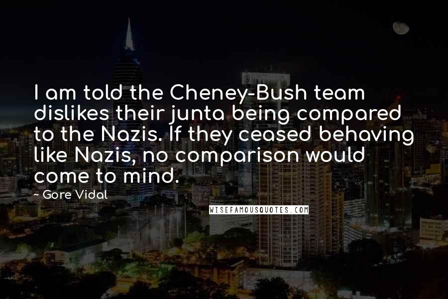 Gore Vidal Quotes: I am told the Cheney-Bush team dislikes their junta being compared to the Nazis. If they ceased behaving like Nazis, no comparison would come to mind.