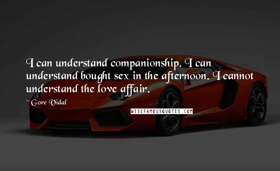 Gore Vidal Quotes: I can understand companionship. I can understand bought sex in the afternoon. I cannot understand the love affair.