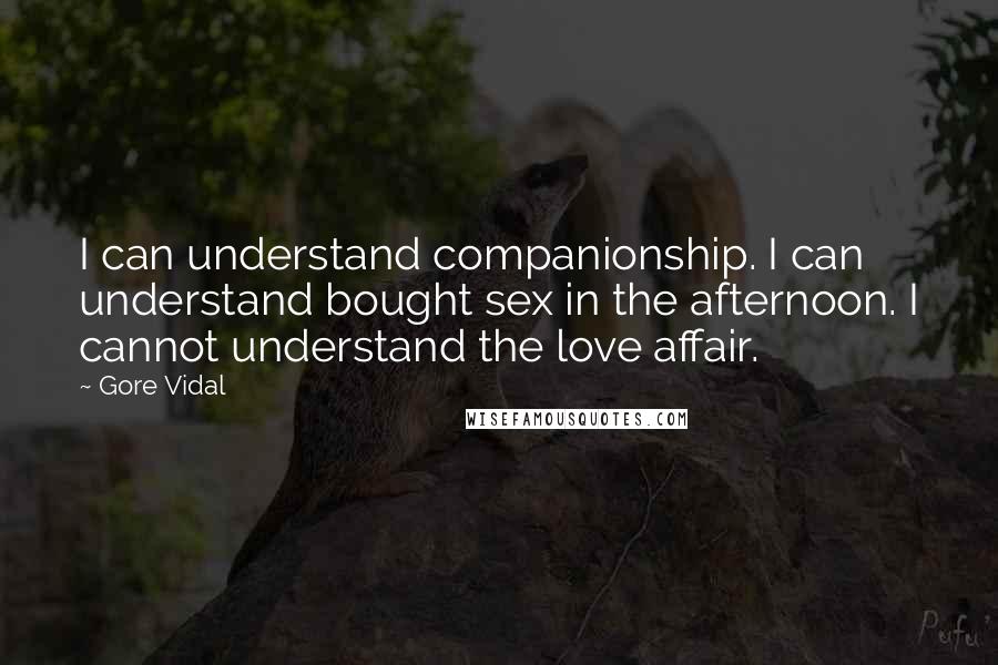Gore Vidal Quotes: I can understand companionship. I can understand bought sex in the afternoon. I cannot understand the love affair.