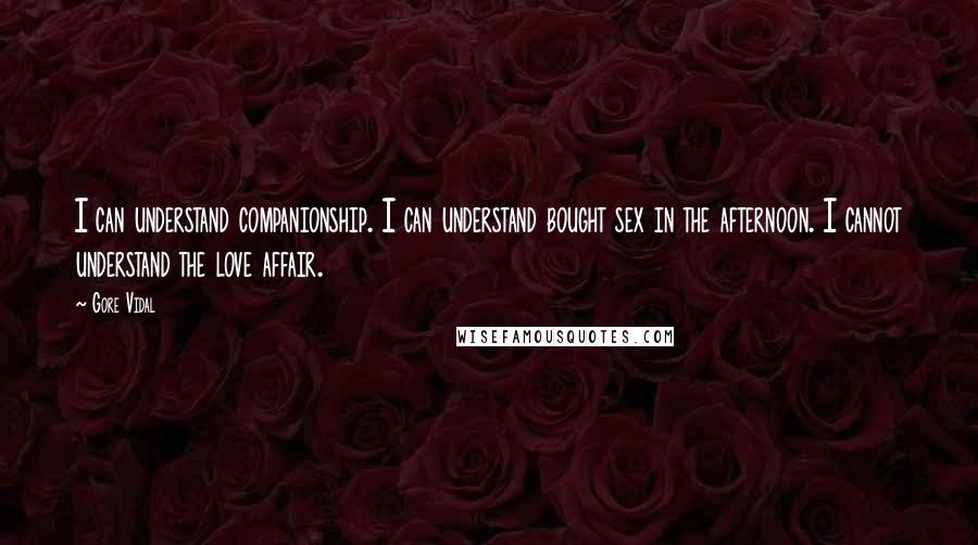 Gore Vidal Quotes: I can understand companionship. I can understand bought sex in the afternoon. I cannot understand the love affair.